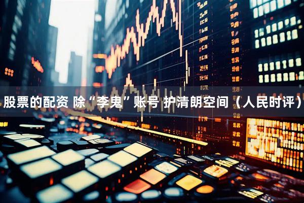 股票的配资 除“李鬼”账号 护清朗空间（人民时评）