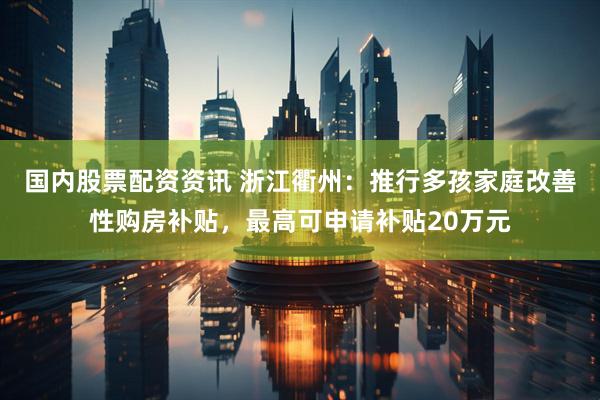 国内股票配资资讯 浙江衢州：推行多孩家庭改善性购房补贴，最高可申请补贴20万元