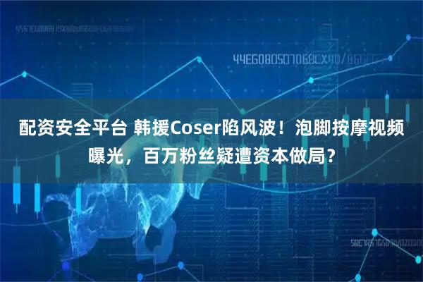 配资安全平台 韩援Coser陷风波！泡脚按摩视频曝光，百万粉丝疑遭资本做局？
