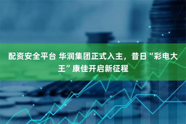 配资安全平台 华润集团正式入主，昔日“彩电大王”康佳开启新征程