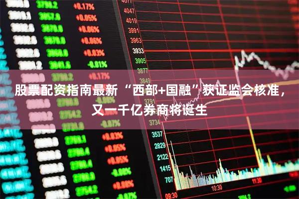 股票配资指南最新 “西部+国融”获证监会核准，又一千亿券商将诞生