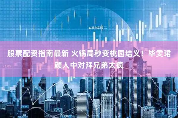 股票配资指南最新 火锅局秒变桃园结义！毕雯珺颜人中对拜兄弟太疯