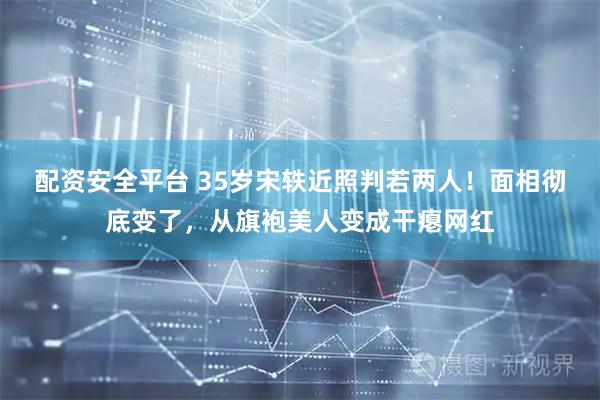 配资安全平台 35岁宋轶近照判若两人！面相彻底变了，从旗袍美人变成干瘪网红