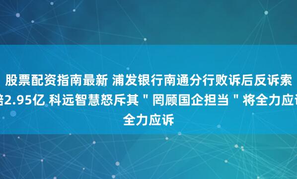 股票配资指南最新 浦发银行南通分行败诉后反诉索赔2.95亿 科远智慧怒斥其＂罔顾国企担当＂将全力应诉