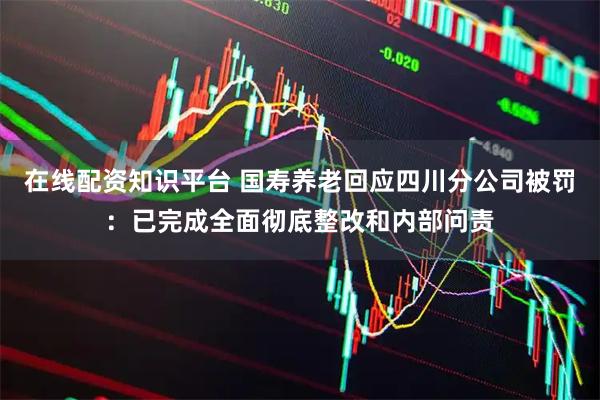 在线配资知识平台 国寿养老回应四川分公司被罚：已完成全面彻底整改和内部问责