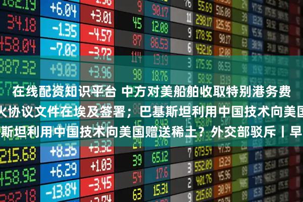 在线配资知识平台 中方对美船舶收取特别港务费今起正式施行；加沙停火协议文件在埃及签署；巴基斯坦利用中国技术向美国赠送稀土？外交部驳斥丨早报