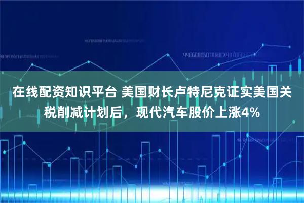 在线配资知识平台 美国财长卢特尼克证实美国关税削减计划后，现代汽车股价上涨4%