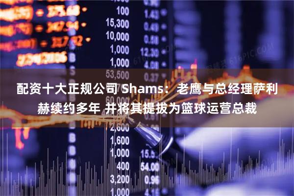 配资十大正规公司 Shams：老鹰与总经理萨利赫续约多年 并将其提拔为篮球运营总裁