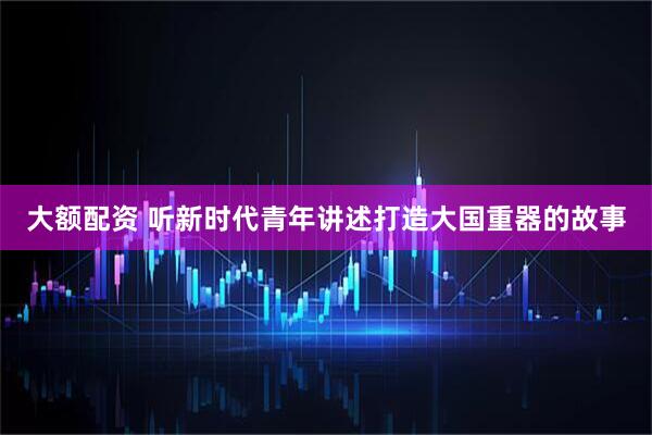 大额配资 听新时代青年讲述打造大国重器的故事