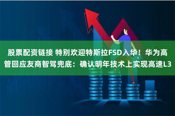 股票配资链接 特别欢迎特斯拉FSD入华！华为高管回应友商智驾兜底：确认明年技术上实现高速L3