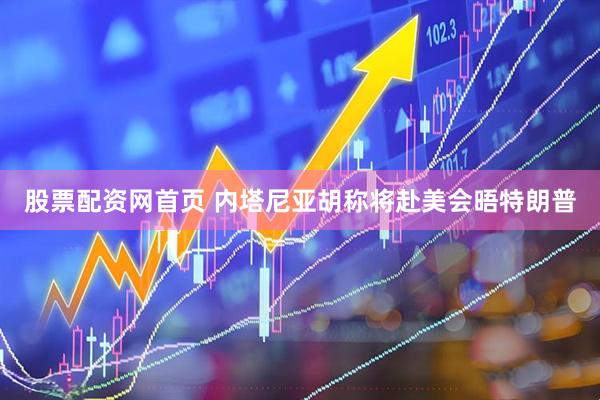 股票配资网首页 内塔尼亚胡称将赴美会晤特朗普