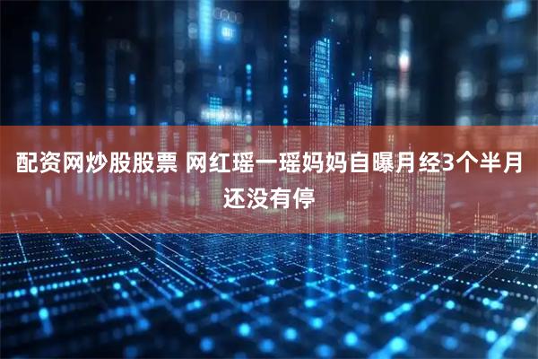 配资网炒股股票 网红瑶一瑶妈妈自曝月经3个半月还没有停