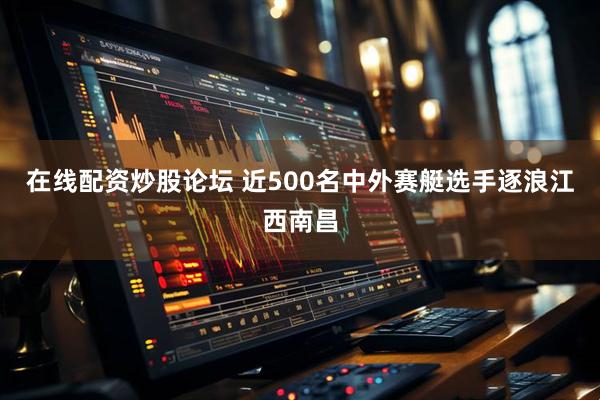 在线配资炒股论坛 近500名中外赛艇选手逐浪江西南昌